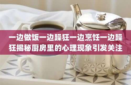 一边做饭一边躁狂一边烹饪一边躁狂揭秘厨房里的心理现象引发关注