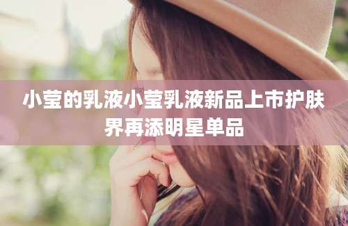 小莹的乳液小莹乳液新品上市护肤界再添明星单品