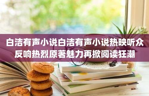 白洁有声小说白洁有声小说热映听众反响热烈原著魅力再掀阅读狂潮
