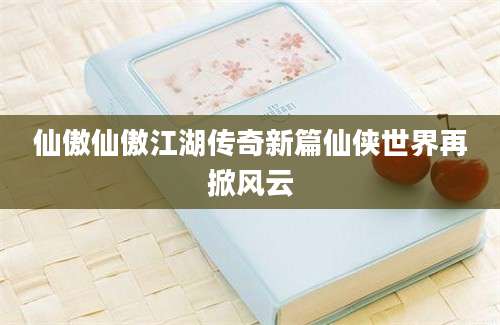 仙傲仙傲江湖传奇新篇仙侠世界再掀风云