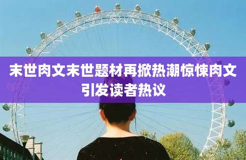 末世肉文末世题材再掀热潮惊悚肉文引发读者热议