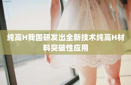 纯高H我国研发出全新技术纯高H材料突破性应用