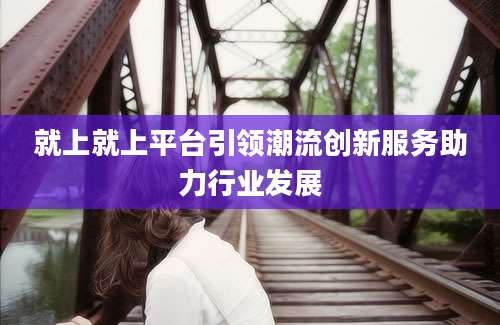 就上就上平台引领潮流创新服务助力行业发展
