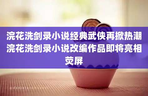 浣花洗剑录小说经典武侠再掀热潮浣花洗剑录小说改编作品即将亮相荧屏