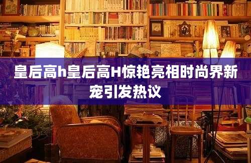 皇后高h皇后高H惊艳亮相时尚界新宠引发热议