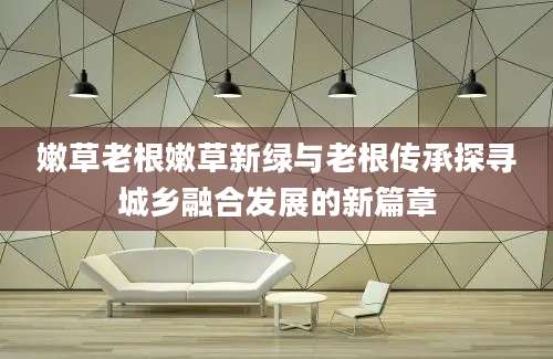 嫩草老根嫩草新绿与老根传承探寻城乡融合发展的新篇章