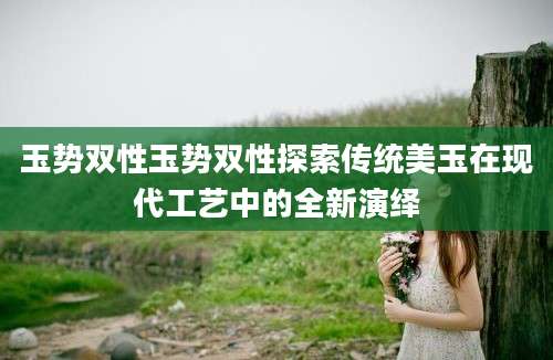 玉势双性玉势双性探索传统美玉在现代工艺中的全新演绎