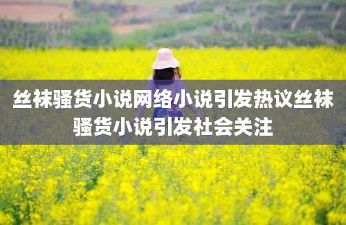 丝袜骚货小说网络小说引发热议丝袜骚货小说引发社会关注