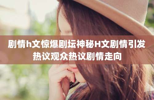 剧情h文惊爆剧坛神秘H文剧情引发热议观众热议剧情走向
