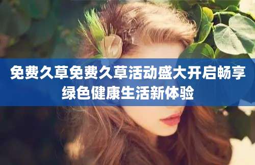 免费久草免费久草活动盛大开启畅享绿色健康生活新体验