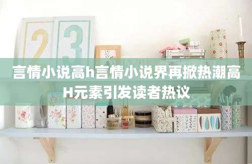 言情小说高h言情小说界再掀热潮高H元素引发读者热议