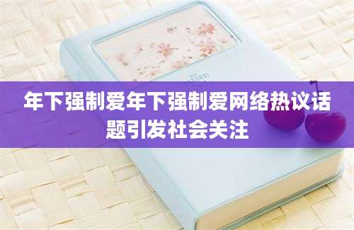 年下强制爱年下强制爱网络热议话题引发社会关注