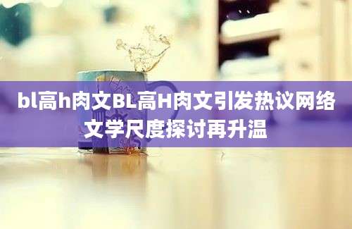 bl高h肉文BL高H肉文引发热议网络文学尺度探讨再升温