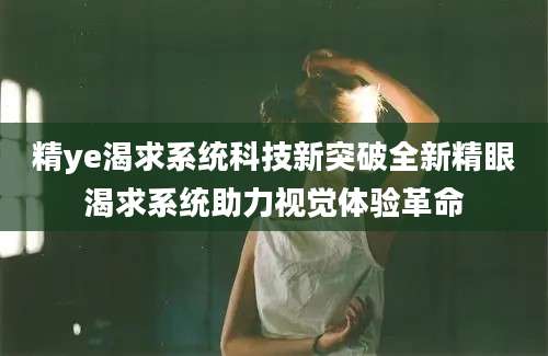 精ye渴求系统科技新突破全新精眼渴求系统助力视觉体验革命