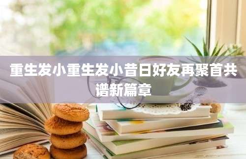 重生发小重生发小昔日好友再聚首共谱新篇章