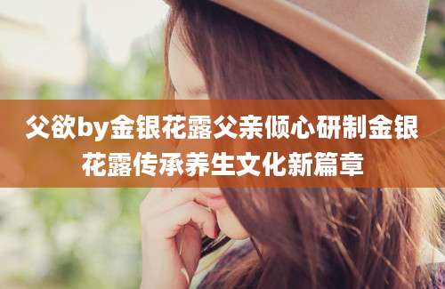 父欲by金银花露父亲倾心研制金银花露传承养生文化新篇章