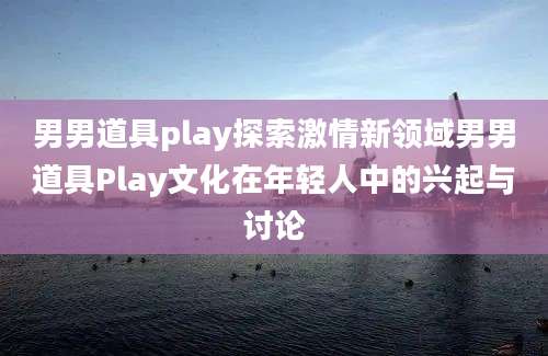 男男道具play探索激情新领域男男道具Play文化在年轻人中的兴起与讨论