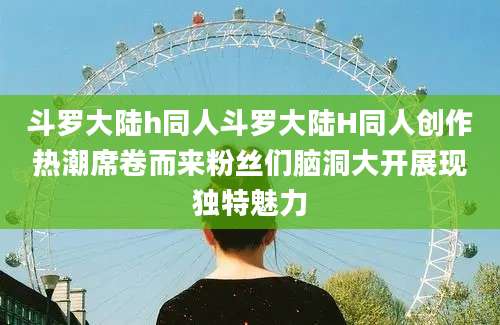 斗罗大陆h同人斗罗大陆H同人创作热潮席卷而来粉丝们脑洞大开展现独特魅力
