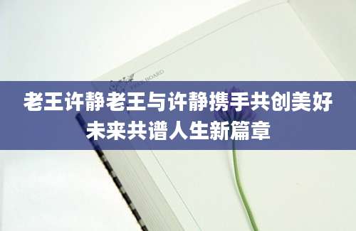 老王许静老王与许静携手共创美好未来共谱人生新篇章
