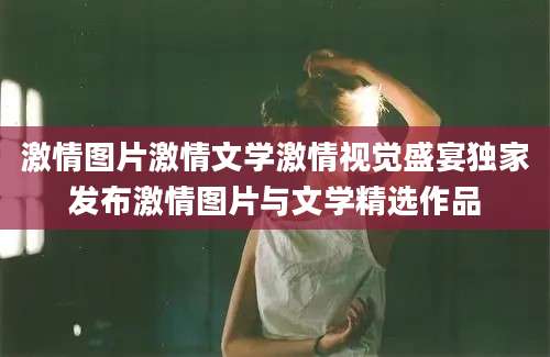 激情图片激情文学激情视觉盛宴独家发布激情图片与文学精选作品