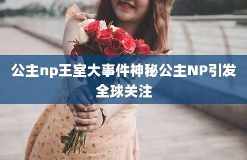 公主np王室大事件神秘公主NP引发全球关注