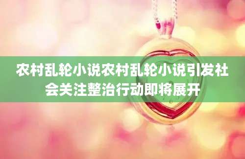农村乱轮小说农村乱轮小说引发社会关注整治行动即将展开