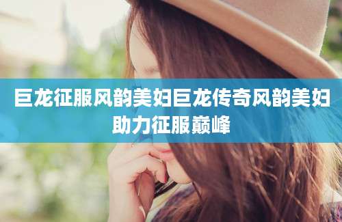 巨龙征服风韵美妇巨龙传奇风韵美妇助力征服巅峰
