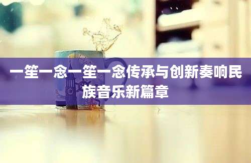 一笙一念一笙一念传承与创新奏响民族音乐新篇章