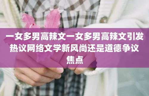 一女多男高辣文一女多男高辣文引发热议网络文学新风尚还是道德争议焦点