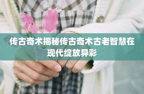 传古奇术揭秘传古奇术古老智慧在现代绽放异彩