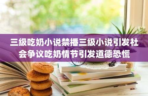 三级吃奶小说禁播三级小说引发社会争议吃奶情节引发道德恐慌