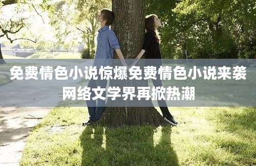 免费情色小说惊爆免费情色小说来袭网络文学界再掀热潮