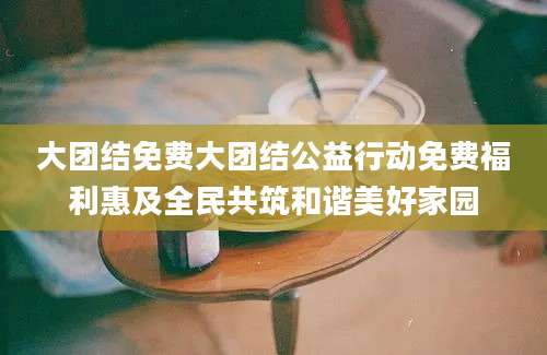 大团结免费大团结公益行动免费福利惠及全民共筑和谐美好家园