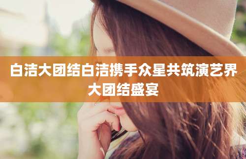 白洁大团结白洁携手众星共筑演艺界大团结盛宴