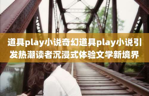 道具play小说奇幻道具play小说引发热潮读者沉浸式体验文学新境界