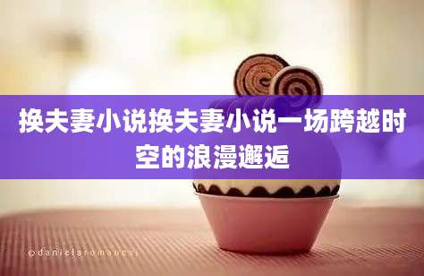 换夫妻小说换夫妻小说一场跨越时空的浪漫邂逅
