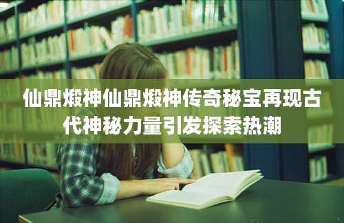 仙鼎煅神仙鼎煅神传奇秘宝再现古代神秘力量引发探索热潮