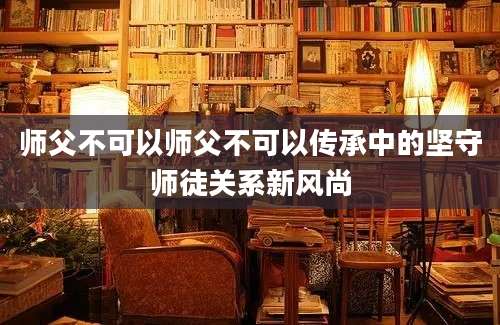 师父不可以师父不可以传承中的坚守师徒关系新风尚