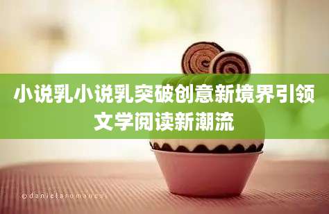 小说乳小说乳突破创意新境界引领文学阅读新潮流
