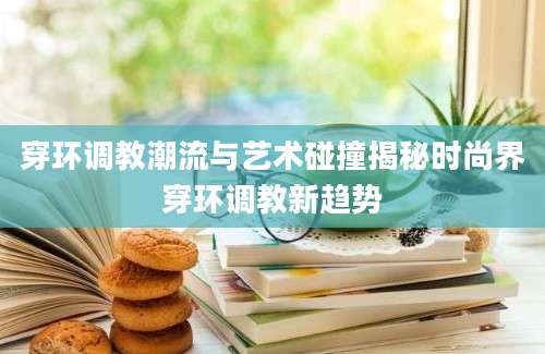 穿环调教潮流与艺术碰撞揭秘时尚界穿环调教新趋势