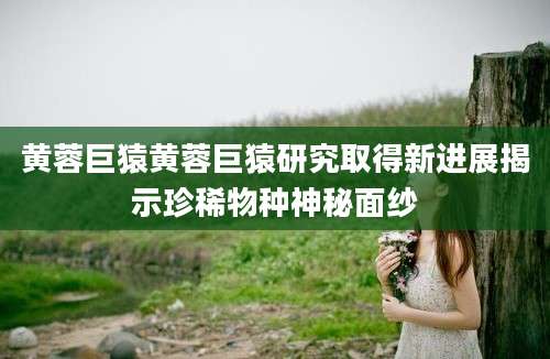 黄蓉巨猿黄蓉巨猿研究取得新进展揭示珍稀物种神秘面纱