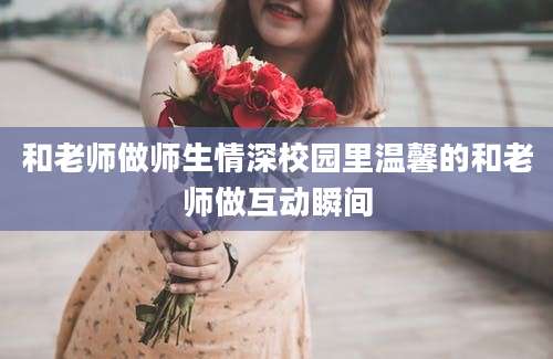 和老师做师生情深校园里温馨的和老师做互动瞬间