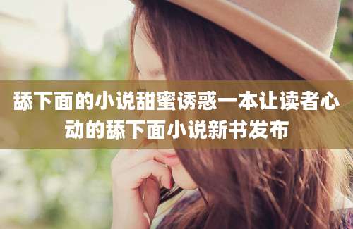 舔下面的小说甜蜜诱惑一本让读者心动的舔下面小说新书发布