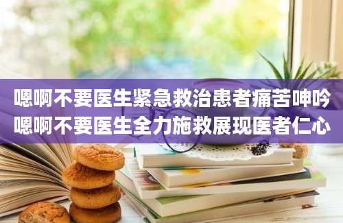 嗯啊不要医生紧急救治患者痛苦呻吟嗯啊不要医生全力施救展现医者仁心