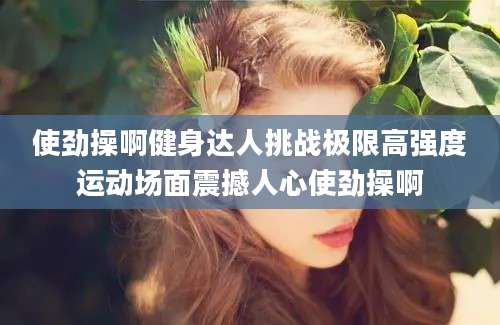 使劲操啊健身达人挑战极限高强度运动场面震撼人心使劲操啊