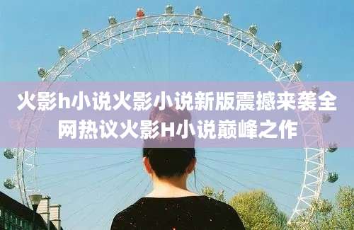 火影h小说火影小说新版震撼来袭全网热议火影H小说巅峰之作