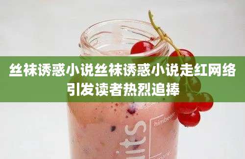 丝袜诱惑小说丝袜诱惑小说走红网络引发读者热烈追捧