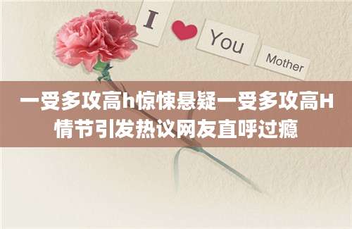 一受多攻高h惊悚悬疑一受多攻高H情节引发热议网友直呼过瘾