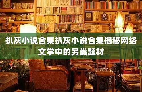 扒灰小说合集扒灰小说合集揭秘网络文学中的另类题材