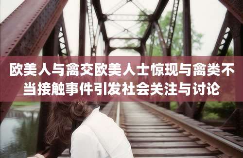 欧美人与禽交欧美人士惊现与禽类不当接触事件引发社会关注与讨论